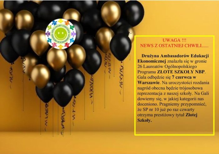 Drużyna Ambasadorów Edukacji Ekonomicznej znalazła się w gronie 26 Laureatów Ogólnopolskiego Programu ZŁOTE SZKOŁY NBP.
 Gala odbędzie się 7 czerwca w Warszawie. Na uroczystości rozdania nagród obecna będzie trójosobowa reprezentacja z naszej szkoły.
Na Gali dowiemy się, w jakiej kategorii nas doceniono.
Pragniemy przypomnieć,że SP nr 10 już po raz czwarty otrzyma prestiżowy tytuł Złotej Szkoły.
