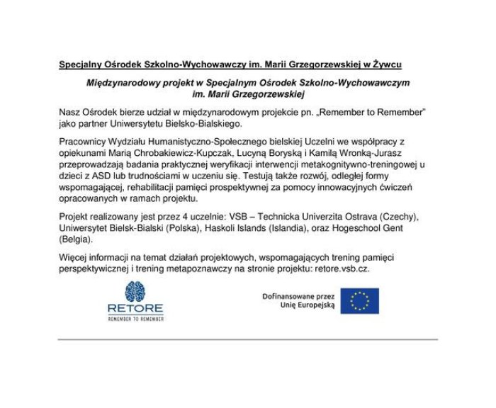 Międzynarodowy	projekt	w	Specjalnym	Ośrodek	Szkolno-Wychowawczym
im.	Marii  Grzegorzewskiej

Nasz Ośrodek bierze udział w międzynarodowym projekcie pn. „Remember ta Remember” jako partner Uniwersytetu Bielsko-Bialskiego.

Pracownicy Wydziału Humanistyczno-Społecznego bielskiej Uczelni we współpracy Z opiekunami Marią Chrobakiewicz-Kupczak, Lucyną Boryską i Kamilą Wronką-Jurasz przeprowadzają badania praktycznej weryfikacji interwencji metakognitywno-treningowej u

dzieci z ASD lub trudnościami w uczeniu się, Testują także rozwój, odległej formy wspomagającej, rehabilitacji pamięci prospektywnej za pomocy innowacyjnych ćwiczeń
opracowanych	w  ramach	projektu.

Projekt realizowany jest przez 4 uczelnie. 

