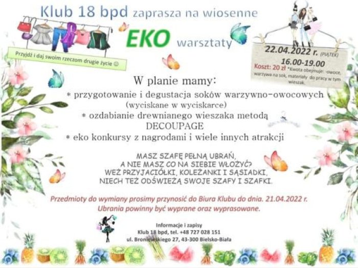 Klub 18 bdp zaprasza na wiosenne eko warsztaty. Przyjdź i daj swoim rzeczom drugie życie. W planie mamy: przygotowanie i degustacja soków warzywno-owocowych, wyciskanych w wyciskarce,ozdabianie drewnianego wieszaka metodą decoupage, eko konkursy z nagrodami i wiele innych atrakcji. Masz szafę pełną ubrań, a nie masz się w co ubrać? Weź przyjaciółki,  koleżanki i sąsiadki, niech odświeżą swoje szafy i szafki. Przedmioty do wymiany prosimy przynosić do dnia 21 kwietnia 2022 roku. Ubrania powinny być wyprane i wyprasowane.